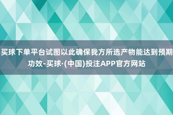 买球下单平台试图以此确保我方所选产物能达到预期功效-买球·(中国)投注APP官方网站