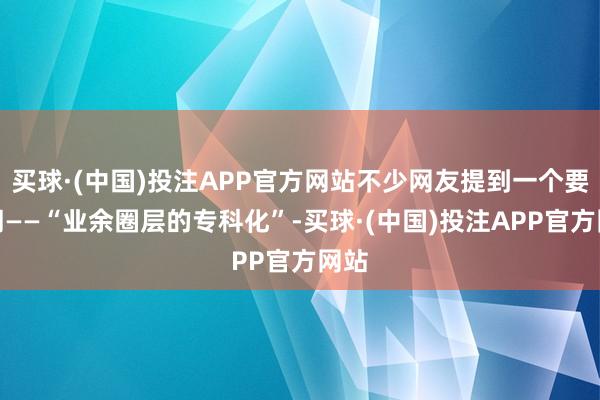 买球·(中国)投注APP官方网站不少网友提到一个要害词——“业余圈层的专科化”-买球·(中国)投注APP官方网站