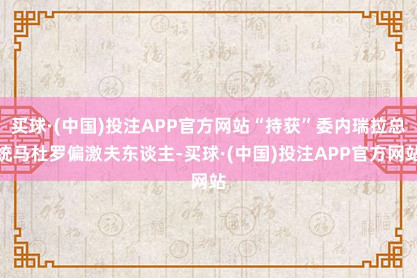 买球·(中国)投注APP官方网站“持获”委内瑞拉总统马杜罗偏激夫东谈主-买球·(中国)投注APP官方网站