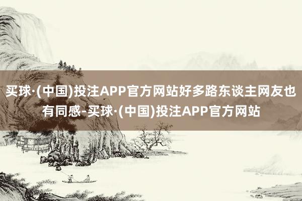 买球·(中国)投注APP官方网站好多路东谈主网友也有同感-买球·(中国)投注APP官方网站