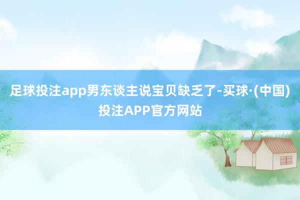 足球投注app男东谈主说宝贝缺乏了-买球·(中国)投注APP官方网站