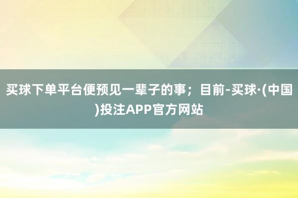买球下单平台便预见一辈子的事；目前-买球·(中国)投注APP官方网站
