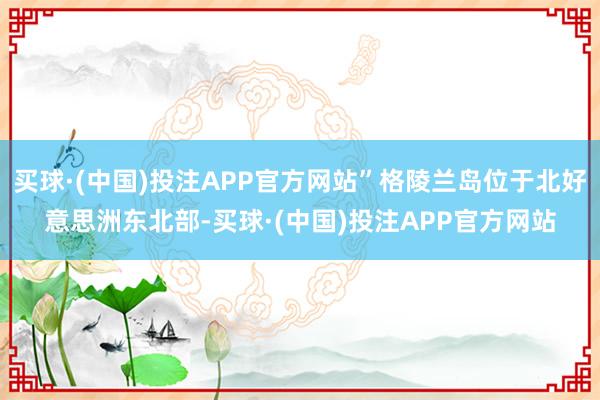 买球·(中国)投注APP官方网站”格陵兰岛位于北好意思洲东北部-买球·(中国)投注APP官方网站