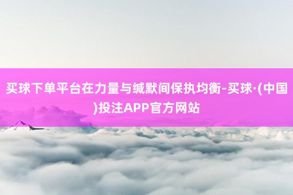 买球下单平台在力量与缄默间保执均衡-买球·(中国)投注APP官方网站