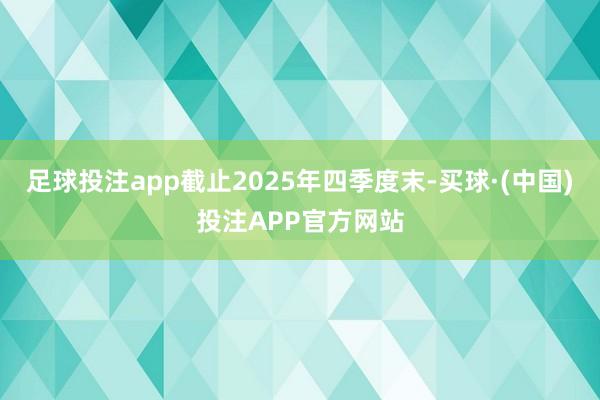 足球投注app截止2025年四季度末-买球·(中国)投注APP官方网站