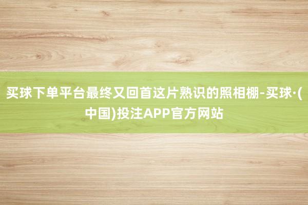 买球下单平台最终又回首这片熟识的照相棚-买球·(中国)投注APP官方网站