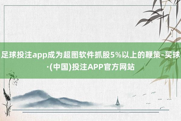 足球投注app成为超图软件抓股5%以上的鞭策-买球·(中国)投注APP官方网站