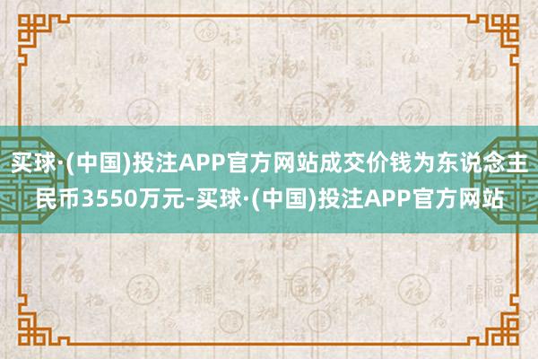 买球·(中国)投注APP官方网站成交价钱为东说念主民币3550万元-买球·(中国)投注APP官方网站