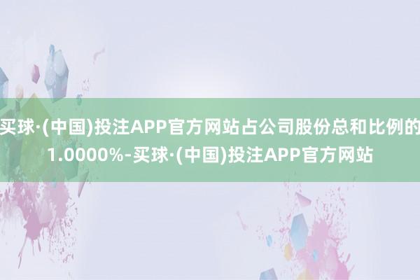 买球·(中国)投注APP官方网站占公司股份总和比例的1.0000%-买球·(中国)投注APP官方网站