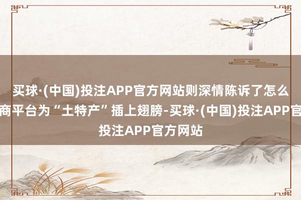 买球·(中国)投注APP官方网站则深情陈诉了怎么期骗电商平台为“土特产”插上翅膀-买球·(中国)投注APP官方网站