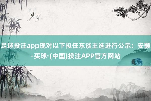 足球投注app现对以下拟任东谈主选进行公示：安颢-买球·(中国)投注APP官方网站