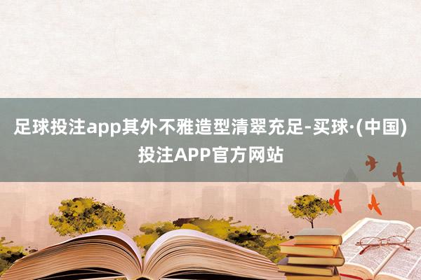 足球投注app其外不雅造型清翠充足-买球·(中国)投注APP官方网站