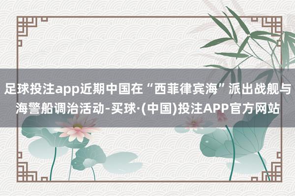 足球投注app近期中国在“西菲律宾海”派出战舰与海警船调治活动-买球·(中国)投注APP官方网站