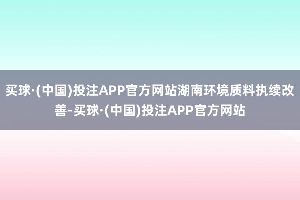 买球·(中国)投注APP官方网站湖南环境质料执续改善-买球·(中国)投注APP官方网站