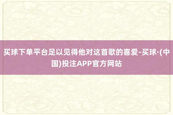 买球下单平台足以见得他对这首歌的喜爱-买球·(中国)投注APP官方网站