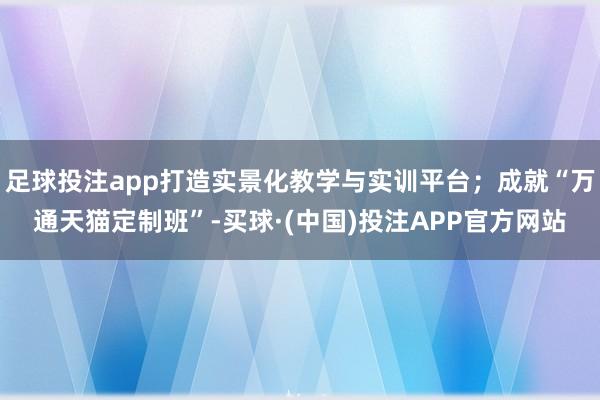 足球投注app打造实景化教学与实训平台；成就“万通天猫定制班”-买球·(中国)投注APP官方网站
