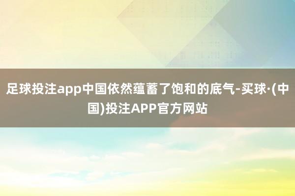 足球投注app中国依然蕴蓄了饱和的底气-买球·(中国)投注APP官方网站