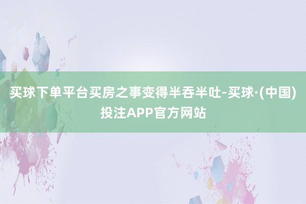 买球下单平台买房之事变得半吞半吐-买球·(中国)投注APP官方网站