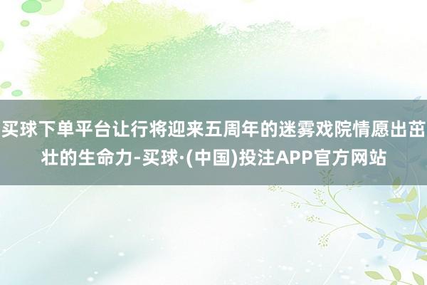 买球下单平台让行将迎来五周年的迷雾戏院情愿出茁壮的生命力-买球·(中国)投注APP官方网站