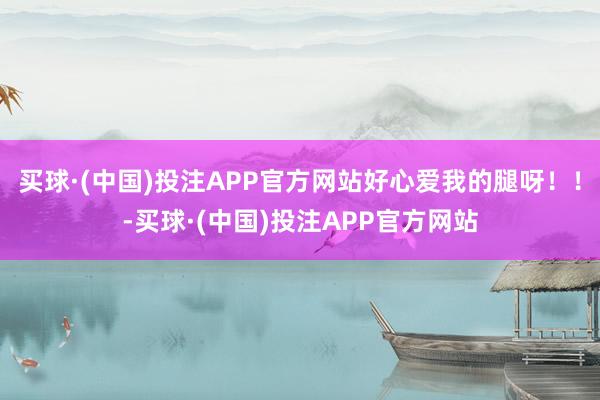 买球·(中国)投注APP官方网站好心爱我的腿呀！！-买球·(中国)投注APP官方网站