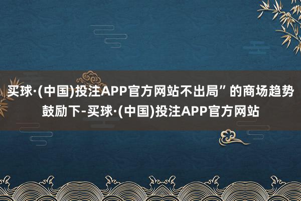 买球·(中国)投注APP官方网站不出局”的商场趋势鼓励下-买球·(中国)投注APP官方网站