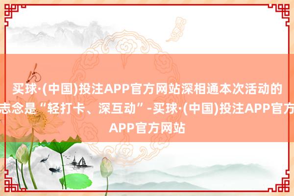 买球·(中国)投注APP官方网站深相通本次活动的核神志念是“轻打卡、深互动”-买球·(中国)投注APP官方网站