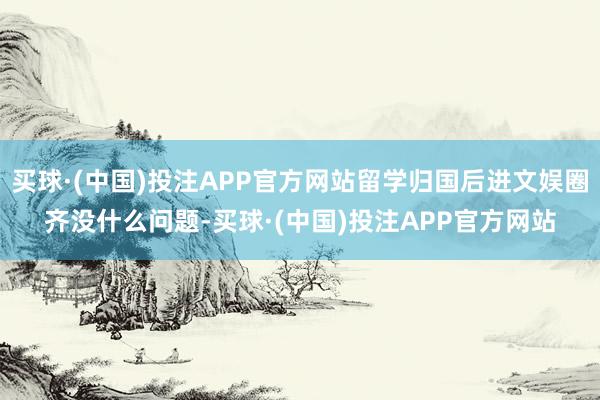 买球·(中国)投注APP官方网站留学归国后进文娱圈齐没什么问题-买球·(中国)投注APP官方网站