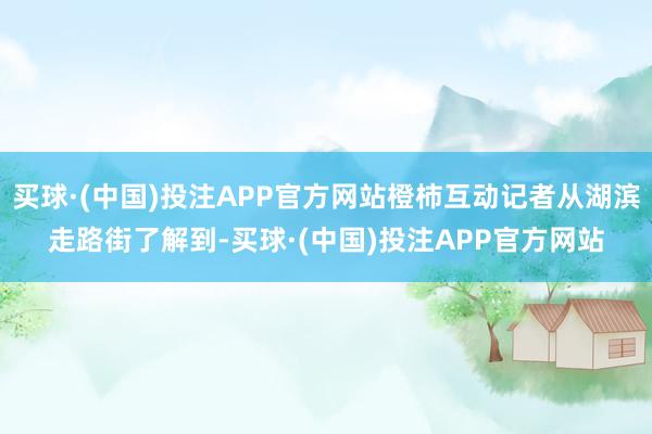 买球·(中国)投注APP官方网站橙柿互动记者从湖滨走路街了解到-买球·(中国)投注APP官方网站